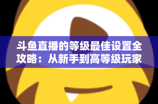 斗鱼直播的等级最佳设置全攻略:从新手到高等级玩家的进阶秘籍与实用优化指南 斗鱼直播的等级最佳设置全攻略:从新手到高等级玩家的进阶秘籍与实用优化指南