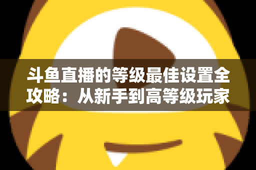 斗鱼直播的等级最佳设置全攻略：从新手到高等级玩家的进阶秘籍与实用优化指南