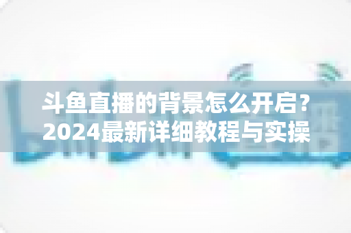 斗鱼直播的背景怎么开启？2024最新详细教程与实操指南全解析