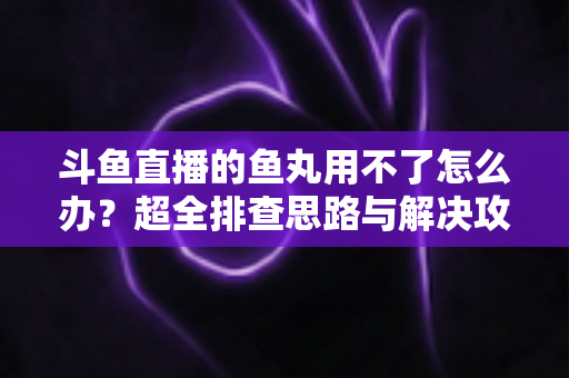 斗鱼直播的鱼丸用不了怎么办？超全排查思路与解决攻略一次看懂