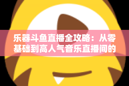 乐器斗鱼直播全攻略：从零基础到高人气音乐直播间的完整实战指南