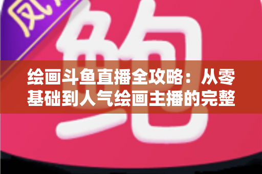 绘画斗鱼直播全攻略：从零基础到人气绘画主播的完整进阶指南