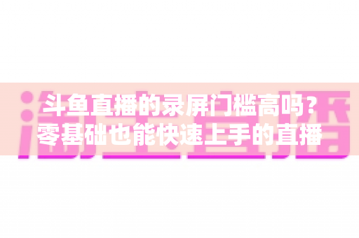 斗鱼直播的录屏门槛高吗？零基础也能快速上手的直播录制全攻略