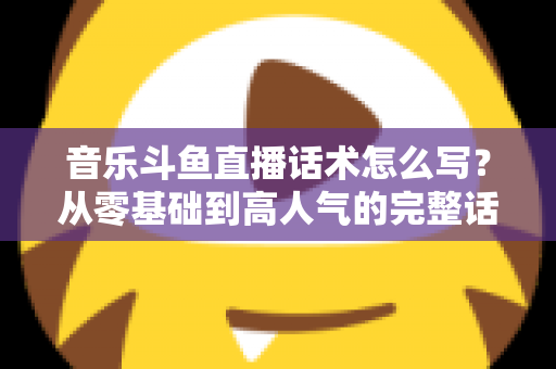 音乐斗鱼直播话术怎么写？从零基础到高人气的完整话术攻略与实战技巧全解析