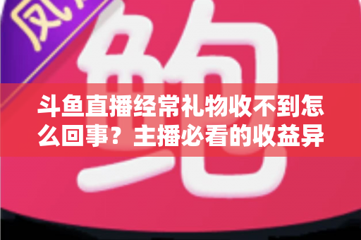 斗鱼直播经常礼物收不到怎么回事？主播必看的收益异常排查与解决全攻略