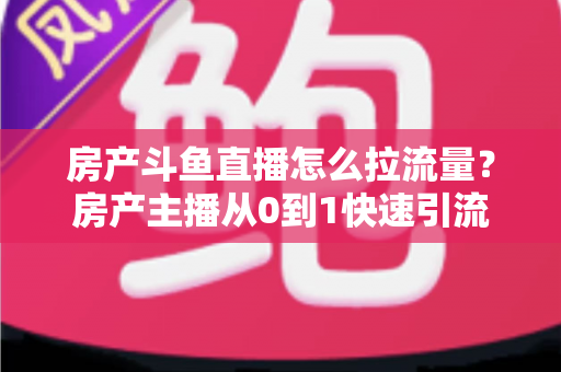 房产斗鱼直播怎么拉流量？房产主播从0到1快速引流涨粉的实战全攻略