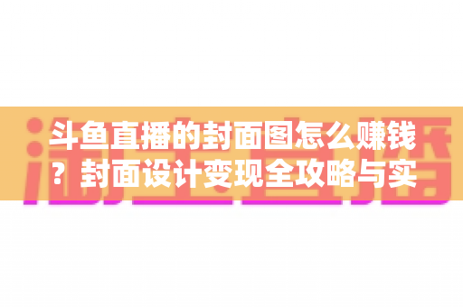 斗鱼直播的封面图怎么赚钱？封面设计变现全攻略与实战指南