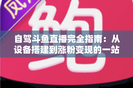 自驾斗鱼直播完全指南:从设备搭建到涨粉变现的一站式攻略 自驾斗鱼直播完全指南:从设备搭建到涨粉变现的一站式攻略