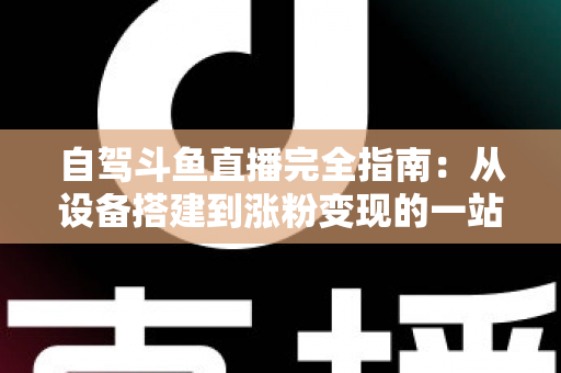 自驾斗鱼直播完全指南：从设备搭建到涨粉变现的一站式攻略