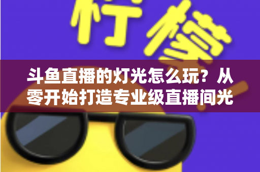 斗鱼直播的灯光怎么玩？从零开始打造专业级直播间光效的完整指南