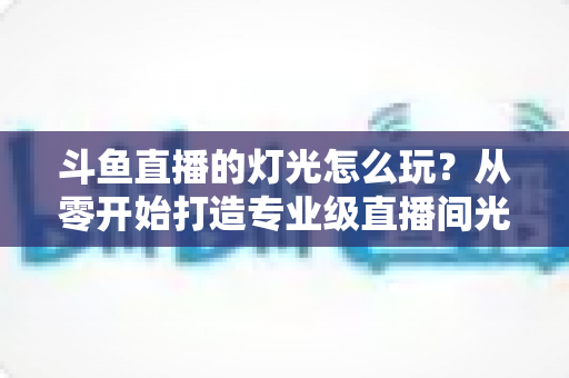 斗鱼直播的灯光怎么玩？从零开始打造专业级直播间光效的完整指南