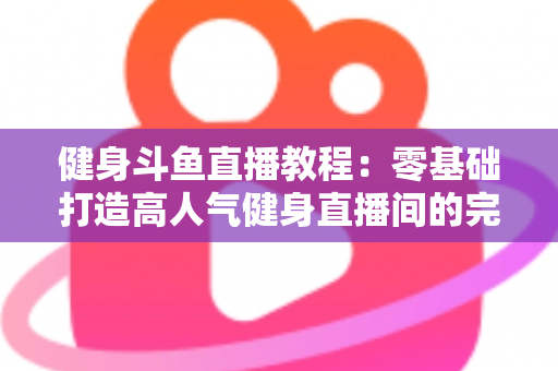健身斗鱼直播教程：零基础打造高人气健身直播间的完整实战指南