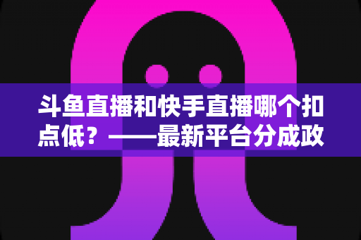 斗鱼直播和快手直播哪个扣点低？——最新平台分成政策深度对比与新人主播选平台实用指南
