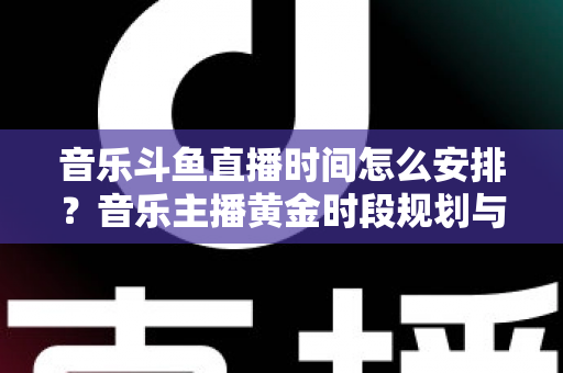 音乐斗鱼直播时间怎么安排？音乐主播黄金时段规划与涨粉涨人气全攻略