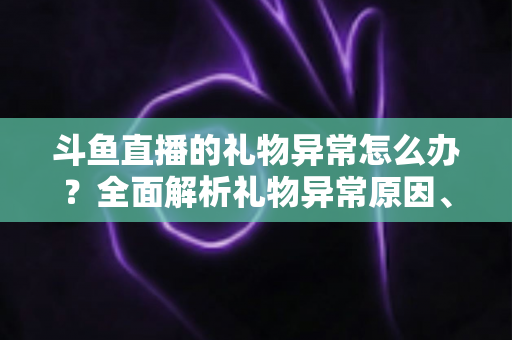 斗鱼直播的礼物异常怎么办？全面解析礼物异常原因、解决步骤与预防指南