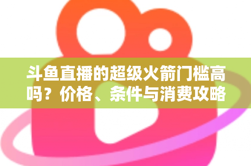 斗鱼直播的超级火箭门槛高吗？价格、条件与消费攻略一文全解析