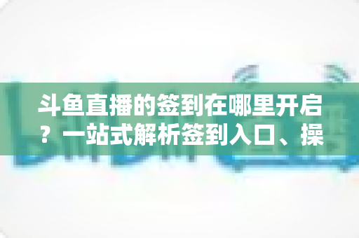 斗鱼直播的签到在哪里开启?一站式解析签到入口、操作步骤与每日福利领取技巧 斗鱼直播的签到在哪里开启?一站式解析签到入口、操作步骤与每日福利领取技巧
