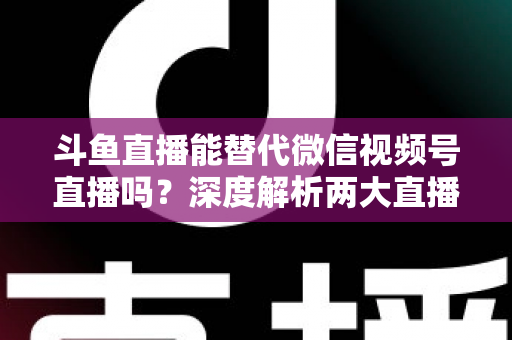 斗鱼直播能替代微信视频号直播吗？深度解析两大直播平台的核心差异与选择策略