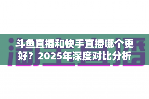 斗鱼直播和快手直播哪个更好？2025年深度对比分析与选择指南