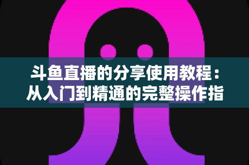 斗鱼直播的分享使用教程:从入门到精通的完整操作指南与实用技巧 斗鱼直播的分享使用教程:从入门到精通的完整操作指南与实用技巧
