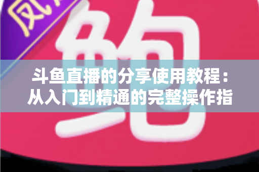 斗鱼直播的分享使用教程:从入门到精通的完整操作指南与实用技巧 斗鱼直播的分享使用教程:从入门到精通的完整操作指南与实用技巧