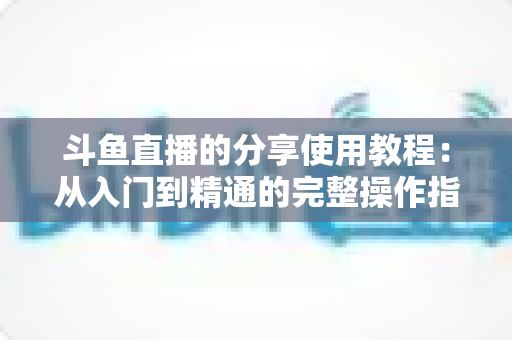 斗鱼直播的分享使用教程：从入门到精通的完整操作指南与实用技巧