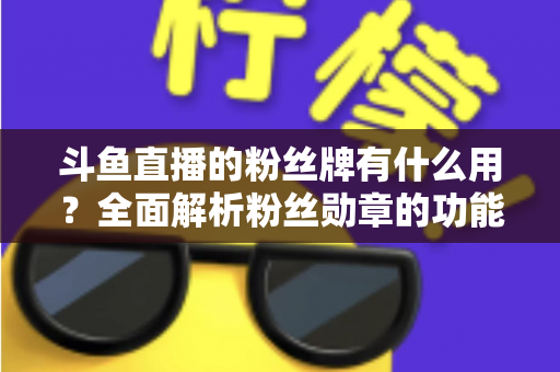 斗鱼直播的粉丝牌有什么用？全面解析粉丝勋章的功能、等级与隐藏价值