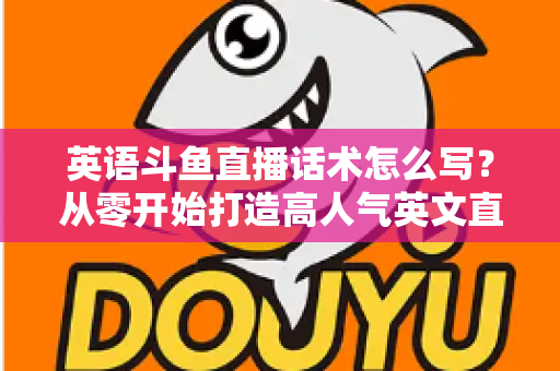 英语斗鱼直播话术怎么写？从零开始打造高人气英文直播间的实用指南