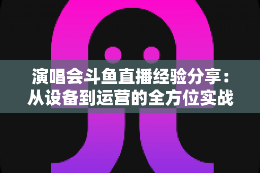 演唱会斗鱼直播经验分享：从设备到运营的全方位实战指南，助你打造高人气音乐直播间