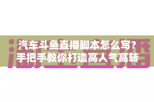 汽车斗鱼直播脚本怎么写？手把手教你打造高人气高转化的汽车直播间