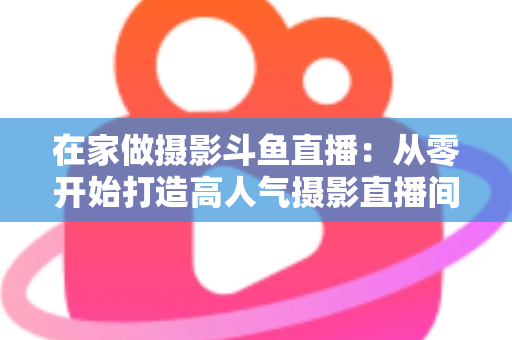 在家做摄影斗鱼直播：从零开始打造高人气摄影直播间的实用指南