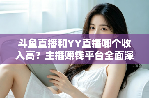 斗鱼直播和YY直播哪个收入高？主播赚钱平台全面深度对比分析