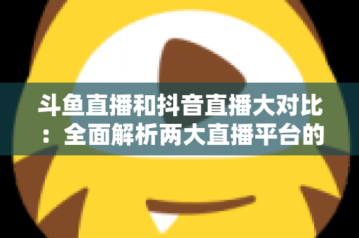斗鱼直播和抖音直播大对比：全面解析两大直播平台的差异，助你选对舞台