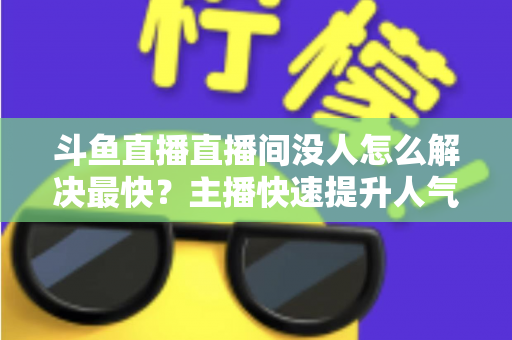 斗鱼直播直播间没人怎么解决最快？主播快速提升人气的实战攻略