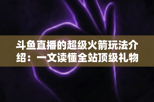 斗鱼直播的超级火箭玩法介绍:一文读懂全站顶级礼物的获取方式、特效特权与实用攻略 斗鱼直播的超级火箭玩法介绍:一文读懂全站顶级礼物的获取方式、特效特权与实用攻略