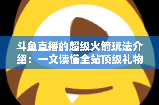 斗鱼直播的超级火箭玩法介绍：一文读懂全站顶级礼物的获取方式、特效特权与实用攻略