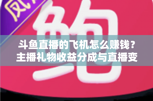 斗鱼直播的飞机怎么赚钱？主播礼物收益分成与直播变现全攻略