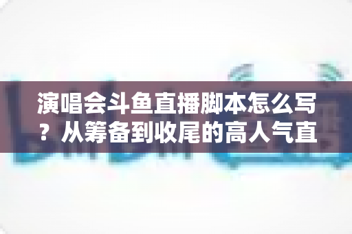 演唱会斗鱼直播脚本怎么写？从筹备到收尾的高人气直播脚本撰写全攻略