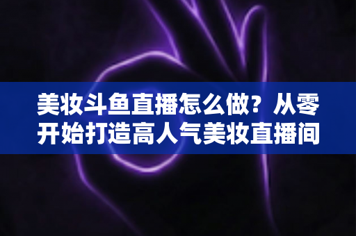 美妆斗鱼直播怎么做？从零开始打造高人气美妆直播间的完整运营指南