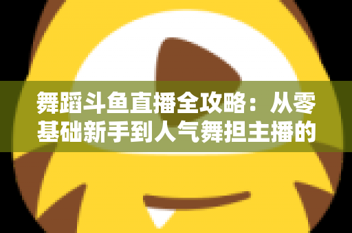 舞蹈斗鱼直播全攻略：从零基础新手到人气舞担主播的完整进阶指南