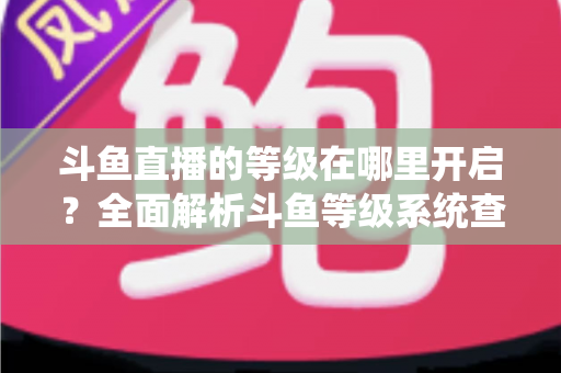 斗鱼直播的等级在哪里开启？全面解析斗鱼等级系统查看与提升方法指南