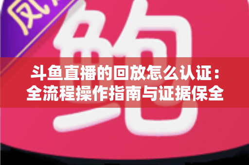 斗鱼直播的回放怎么认证：全流程操作指南与证据保全攻略