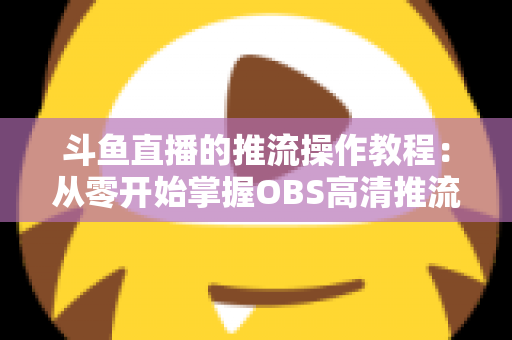 斗鱼直播的推流操作教程:从零开始掌握OBS高清推流,轻松开启专业主播之路 斗鱼直播的推流操作教程:从零开始掌握OBS高清推流,轻松开启专业主播之路