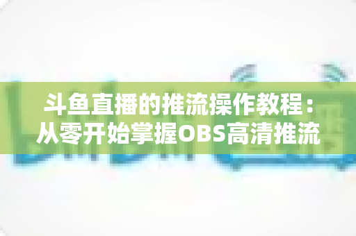 斗鱼直播的推流操作教程：从零开始掌握OBS高清推流，轻松开启专业主播之路