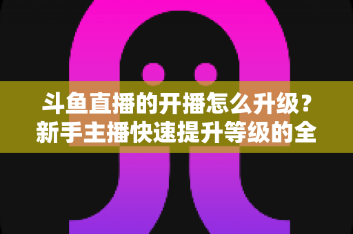 斗鱼直播的开播怎么升级？新手主播快速提升等级的全方位实战攻略