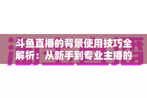 斗鱼直播的背景使用技巧全解析：从新手到专业主播的直播间背景优化指南