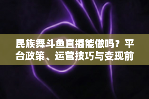 民族舞斗鱼直播能做吗?平台政策、运营技巧与变现前景全解析 民族舞斗鱼直播能做吗?平台政策、运营技巧与变现前景全解析