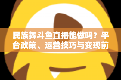 民族舞斗鱼直播能做吗？平台政策、运营技巧与变现前景全解析