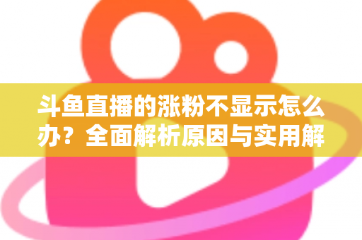 斗鱼直播的涨粉不显示怎么办？全面解析原因与实用解决方法，助主播快速恢复数据正常