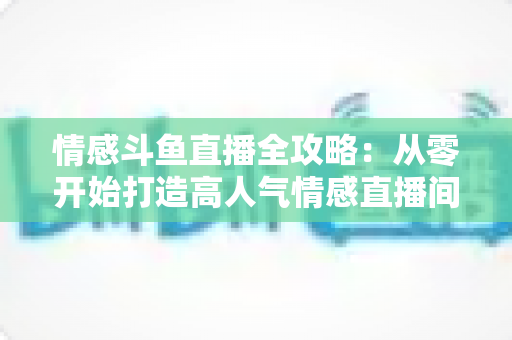 情感斗鱼直播全攻略：从零开始打造高人气情感直播间的实战指南